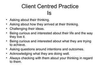 Client Centred Practice Is  Asking about their thinking. Asking about how they arrived at their thinking. Challenging their ideas. Being curious and interested about their life and the way they live it. Being curious and interested about what they are trying to achieve. Asking questions around intentions and outcomes. Acknowledging what they are doing well. Always checking with them about your thinking in regard to them.   