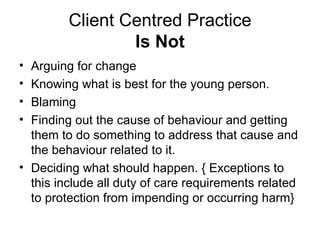 Client Centred Practice Is Not Arguing for change Knowing what is best for the young person. Blaming Finding out the cause of behaviour and getting them to do something to address that cause and the behaviour related to it. Deciding what should happen. { Exceptions to this include all duty of care requirements related to protection from impending or occurring harm}   