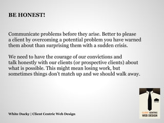 Communicate problems before they arise. Better to please
a client by overcoming a potential problem you have warned
them about than surprising them with a sudden crisis.
We need to have the courage of our convictions and
talk honestly with our clients (or prospective clients) about
what is possible. This might mean losing work, but
sometimes things don’t match up and we should walk away.
White Ducky | Client Centric Web Design
BE HONEST!
 