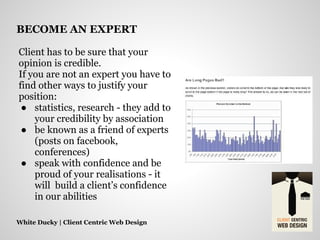 Client has to be sure that your
opinion is credible.
If you are not an expert you have to
find other ways to justify your
position:
● statistics, research - they add to
your credibility by association
● be known as a friend of experts
(posts on facebook,
conferences)
● speak with confidence and be
proud of your realisations - it
will build a client’s confidence
in our abilities
White Ducky | Client Centric Web Design
BECOME AN EXPERT
 