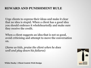 Urge clients to express their ideas and make it clear
that no idea is stupid. When a client has a good idea
you should embrace it wholeheartedly and make sure
they receive the credit.
When a client suggests an idea that is not so good,
avoid criticising and attempt to move the conversation
on.
(Same as kids, praise the client when he does
well and play down his failures)
White Ducky | Client Centric Web Design
REWARD AND PUNISHMENT RULE
 
