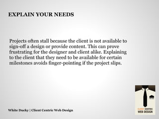 Projects often stall because the client is not available to
sign-off a design or provide content. This can prove
frustrating for the designer and client alike. Explaining
to the client that they need to be available for certain
milestones avoids finger-pointing if the project slips.
White Ducky | Client Centric Web Design
EXPLAIN YOUR NEEDS
 