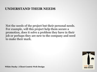 Not the needs of the project but their personal needs.
For example, will this project help them secure a
promotion, does it solve a problem they have in their
job or perhaps they are new to the company and need
to make their mark.
White Ducky | Client Centric Web Design
UNDERSTAND THEIR NEEDS
 