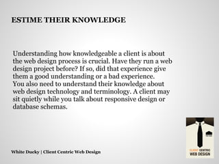 Understanding how knowledgeable a client is about
the web design process is crucial. Have they run a web
design project before? If so, did that experience give
them a good understanding or a bad experience.
You also need to understand their knowledge about
web design technology and terminology. A client may
sit quietly while you talk about responsive design or
database schemas.
White Ducky | Client Centric Web Design
ESTIME THEIR KNOWLEDGE
 