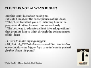 But this is not just about saying no.
Educate him about the consequences of his ideas.
* The client feels that you are including him in the
process and taking his contribution seriously.
* The best way to educate a client is to ask questions
that prompts him to think through the consequences
of his ideas:
- I want to make my logo bigger.
- Ok, but why? What elements should be removed to
accommodate the bigger logo or what can be pushed
further down the page?
White Ducky | Client Centric Web Design
CLIENT IS NOT ALWAYS RIGHT!
 