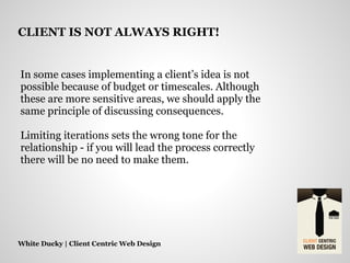 In some cases implementing a client’s idea is not
possible because of budget or timescales. Although
these are more sensitive areas, we should apply the
same principle of discussing consequences.
Limiting iterations sets the wrong tone for the
relationship - if you will lead the process correctly
there will be no need to make them.
White Ducky | Client Centric Web Design
CLIENT IS NOT ALWAYS RIGHT!
 