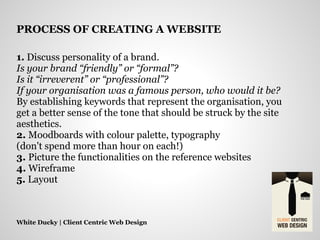 1. Discuss personality of a brand.
Is your brand “friendly” or “formal”?
Is it “irreverent” or “professional”?
If your organisation was a famous person, who would it be?
By establishing keywords that represent the organisation, you
get a better sense of the tone that should be struck by the site
aesthetics.
2. Moodboards with colour palette, typography
(don't spend more than hour on each!)
3. Picture the functionalities on the reference websites
4. Wireframe
5. Layout
White Ducky | Client Centric Web Design
PROCESS OF CREATING A WEBSITE
 