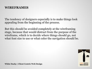 The tendency of designers especially is to make things look
appealing from the beginning of the process.
But this should be avoided completely at the wireframing
stage, because that would distract from the purpose of the
wireframe, which is to decide where things should go, not
what font size to use or what color the navigation should be.
White Ducky | Client Centric Web Design
WIREFRAMES
 