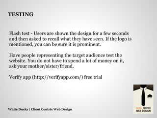 Flash test - Users are shown the design for a few seconds
and then asked to recall what they have seen. If the logo is
mentioned, you can be sure it is prominent.
Have people representing the target audience test the
website. You do not have to spend a lot of money on it,
ask your mother/sister/friend.
Verify app (http://verifyapp.com/) free trial
White Ducky | Client Centric Web Design
TESTING
 