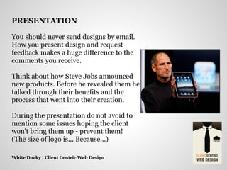 You should never send designs by email.
How you present design and request
feedback makes a huge difference to the
comments you receive.
Think about how Steve Jobs announced
new products. Before he revealed them he
talked through their benefits and the
process that went into their creation.
During the presentation do not avoid to
mention some issues hoping the client
won't bring them up - prevent them!
(The size of logo is... Because...)
White Ducky | Client Centric Web Design
PRESENTATION
 