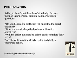 Asking a client ‘what they think’ of a design focuses
them on their personal opinion. Ask more specific
questions:
? Do you believe the aesthetics will appeal to the target
audience?
? Does the website help the business achieve its
objectives?
? Will the target audience be able to easily complete their
tasks?
? Are the calls to action clearly visible and do they
encourage action?
White Ducky | Client Centric Web Design
PRESENTATION
 