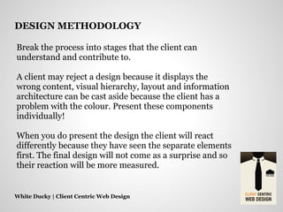 Break the process into stages that the client can
understand and contribute to.
A client may reject a design because it displays the
wrong content, visual hierarchy, layout and information
architecture can be cast aside because the client has a
problem with the colour. Present these components
individually!
When you do present the design the client will react
differently because they have seen the separate elements
first. The final design will not come as a surprise and so
their reaction will be more measured.
White Ducky | Client Centric Web Design
DESIGN METHODOLOGY
 