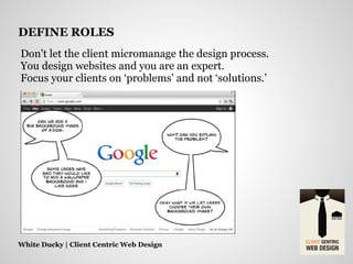Don't let the client micromanage the design process.
You design websites and you are an expert.
Focus your clients on ‘problems’ and not ‘solutions.’
White Ducky | Client Centric Web Design
DEFINE ROLES
 