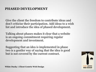 Give the client the freedom to contribute ideas and
don’t criticise their participation. Add ideas to a wish
list and introduce the idea of phased development.
Talking about phases makes it clear that a website
is an ongoing commitment requiring regular
development and investment.
Suggesting that an idea is implemented in phase
two is a gentler way of saying that the idea is good
but is not covered by the current contract.
White Ducky | Client Centric Web Design
PHASED DEVELOPMENT
 