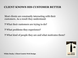 Most clients are constantly interacting with their
customers. As a result they understand:
? What their customers are trying to do?
? What problems they experience?
? What kind of people they are and what motivates them?
White Ducky | Client Centric Web Design
CLIENT KNOWS HIS CUSTOMER BETTER
 