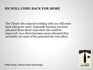 The Clients who enjoyed working with you will come
back asking for more. Especially because you have
educated them about ways their site could be
improved. As a client becomes more educated they
inevitably see more of the potential the web offers.
White Ducky | Client Centric Web Design
HE WILL COME BACK FOR MORE
 