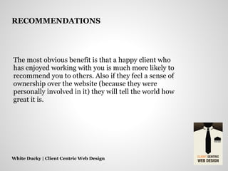 The most obvious benefit is that a happy client who
has enjoyed working with you is much more likely to
recommend you to others. Also if they feel a sense of
ownership over the website (because they were
personally involved in it) they will tell the world how
great it is.
White Ducky | Client Centric Web Design
RECOMMENDATIONS
 