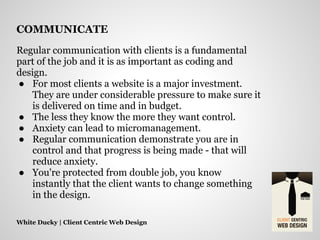 Regular communication with clients is a fundamental
part of the job and it is as important as coding and
design.
● For most clients a website is a major investment.
They are under considerable pressure to make sure it
is delivered on time and in budget.
● The less they know the more they want control.
● Anxiety can lead to micromanagement.
● Regular communication demonstrate you are in
control and that progress is being made - that will
reduce anxiety.
● You're protected from double job, you know
instantly that the client wants to change something
in the design.
White Ducky | Client Centric Web Design
COMMUNICATE
 