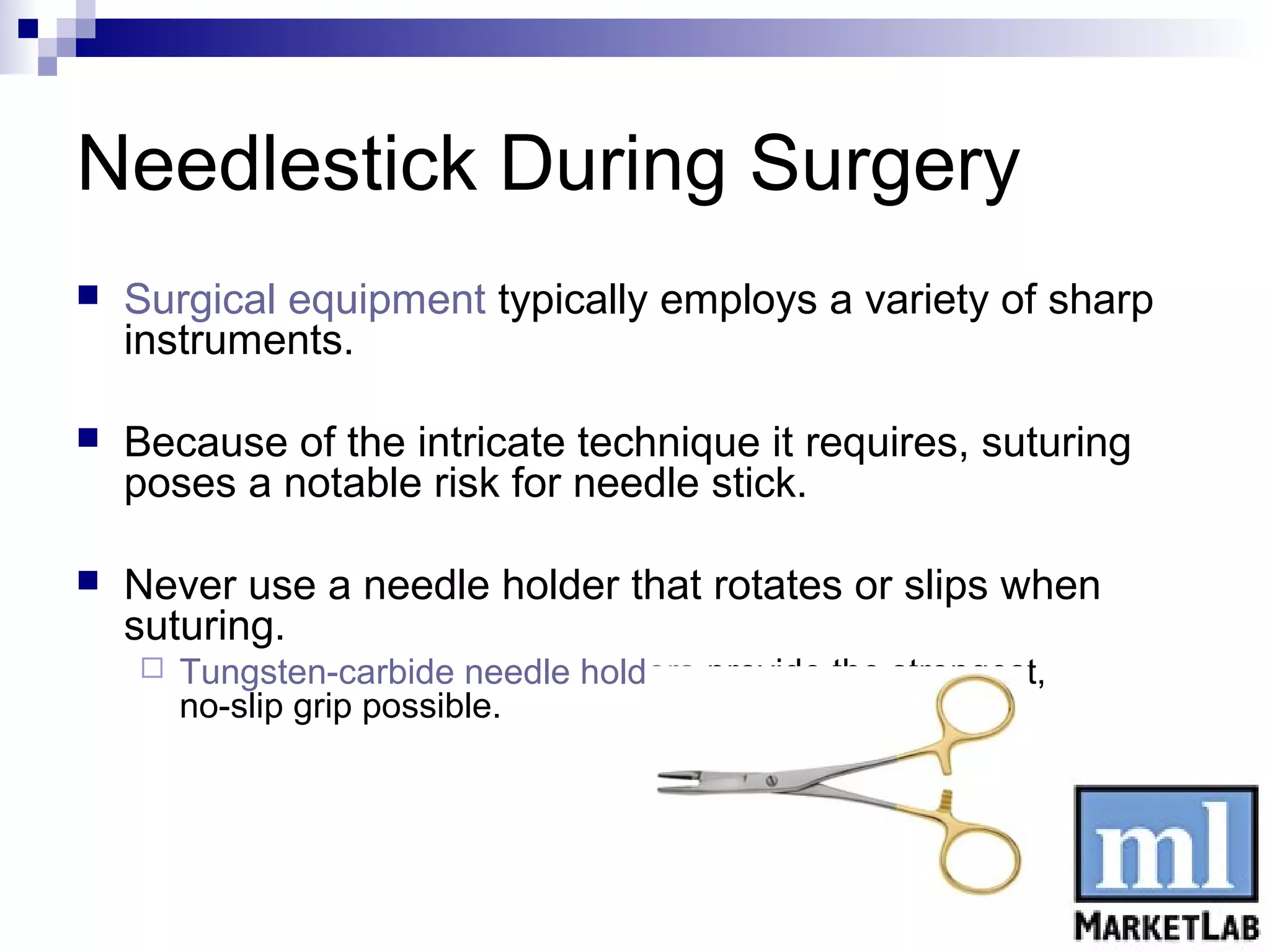 Needlestick During Surgery
   Surgical equipment typically employs a variety of sharp
    instruments.

   Because of the intricate technique it requires, suturing
    poses a notable risk for needle stick.

   Never use a needle holder that rotates or slips when
    suturing.
       Tungsten-carbide needle holders provide the strongest,
        no-slip grip possible.
 