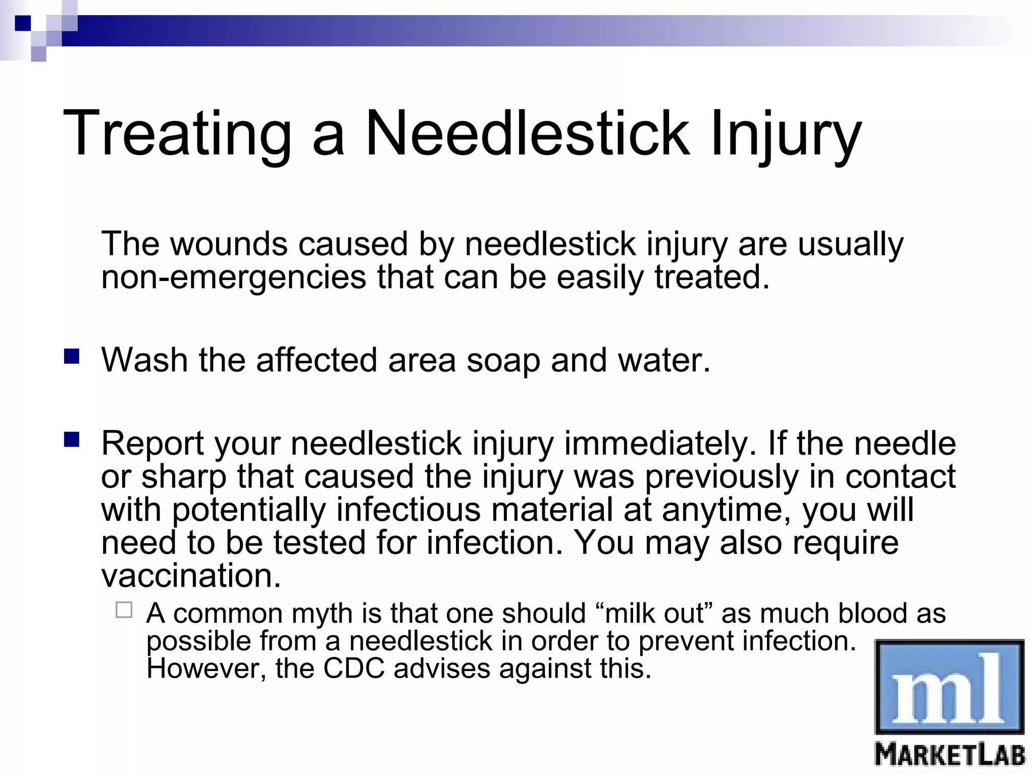 Treating a Needlestick Injury
    The wounds caused by needlestick injury are usually
    non-emergencies that can be easily treated.

   Wash the affected area soap and water.

   Report your needlestick injury immediately. If the needle
    or sharp that caused the injury was previously in contact
    with potentially infectious material at anytime, you will
    need to be tested for infection. You may also require
    vaccination.
       A common myth is that one should “milk out” as much blood as
        possible from a needlestick in order to prevent infection.
        However, the CDC advises against this.
 