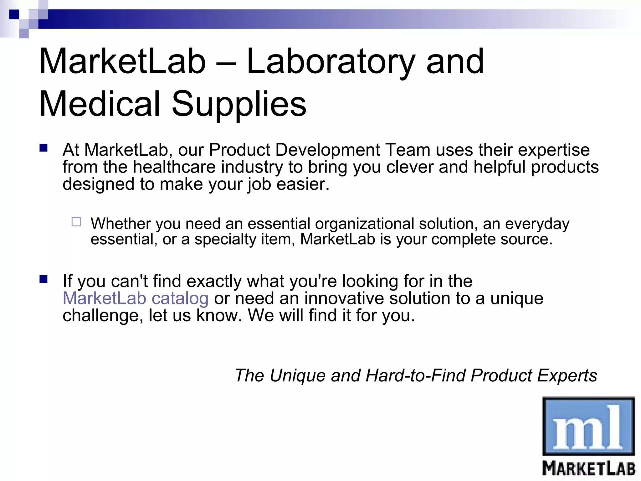 MarketLab – Laboratory and
Medical Supplies
   At MarketLab, our Product Development Team uses their expertise
    from the healthcare industry to bring you clever and helpful products
    designed to make your job easier.

        Whether you need an essential organizational solution, an everyday
         essential, or a specialty item, MarketLab is your complete source.

   If you can't find exactly what you're looking for in the
    MarketLab catalog or need an innovative solution to a unique
    challenge, let us know. We will find it for you.


                            The Unique and Hard-to-Find Product Experts
 