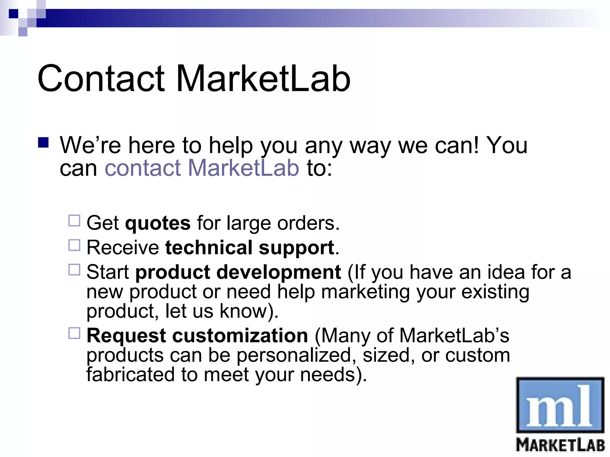 Contact MarketLab
   We’re here to help you any way we can! You
    can contact MarketLab to:

     Get  quotes for large orders.
     Receive technical support.
     Start product development (If you have an idea for a
      new product or need help marketing your existing
      product, let us know).
     Request customization (Many of MarketLab’s
      products can be personalized, sized, or custom
      fabricated to meet your needs).
 
