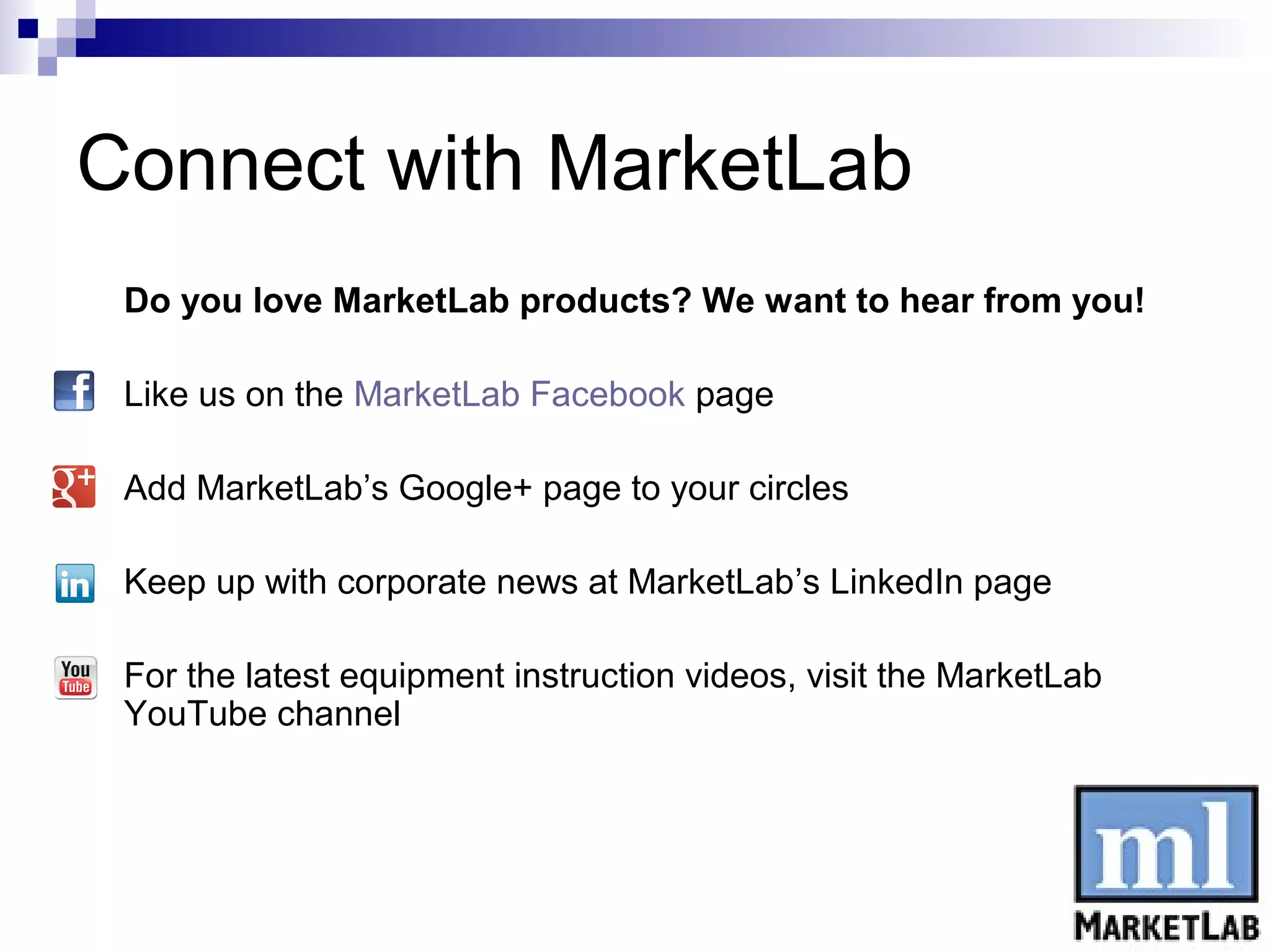 Connect with MarketLab
    Do you love MarketLab products? We want to hear from you!

   Like us on the MarketLab Facebook page

   Add MarketLab’s Google+ page to your circles

   Keep up with corporate news at MarketLab’s LinkedIn page

   For the latest equipment instruction videos, visit the MarketLab
    YouTube channel
 