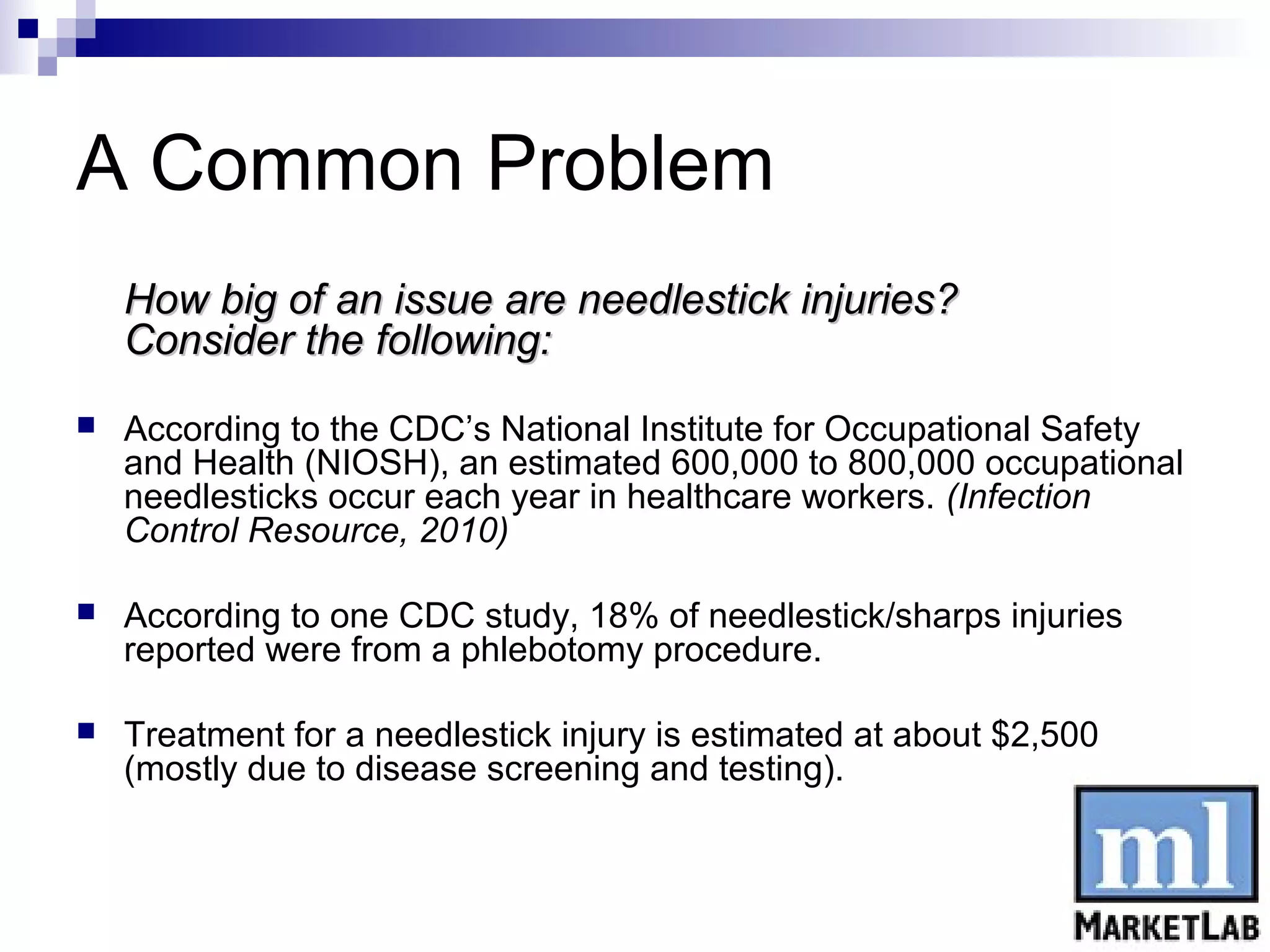 A Common Problem
    How big of an issue are needlestick injuries?
    Consider the following:
   According to the CDC’s National Institute for Occupational Safety
    and Health (NIOSH), an estimated 600,000 to 800,000 occupational
    needlesticks occur each year in healthcare workers. (Infection
    Control Resource, 2010)

   According to one CDC study, 18% of needlestick/sharps injuries
    reported were from a phlebotomy procedure.

   Treatment for a needlestick injury is estimated at about $2,500
    (mostly due to disease screening and testing).
 