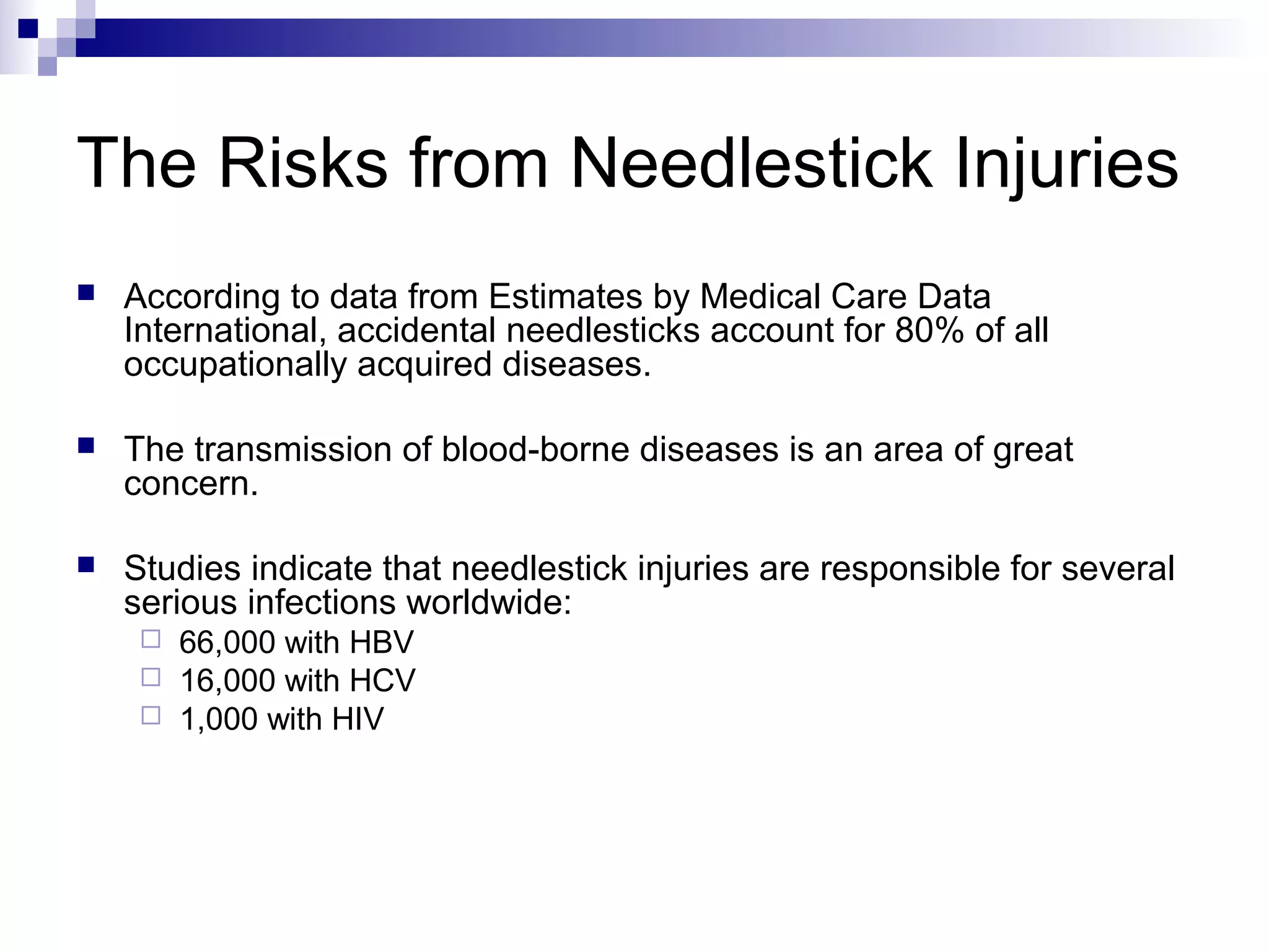 The Risks from Needlestick Injuries
   According to data from Estimates by Medical Care Data
    International, accidental needlesticks account for 80% of all
    occupationally acquired diseases.

   The transmission of blood-borne diseases is an area of great
    concern.

   Studies indicate that needlestick injuries are responsible for several
    serious infections worldwide:
      66,000 with HBV
      16,000 with HCV
      1,000 with HIV
 