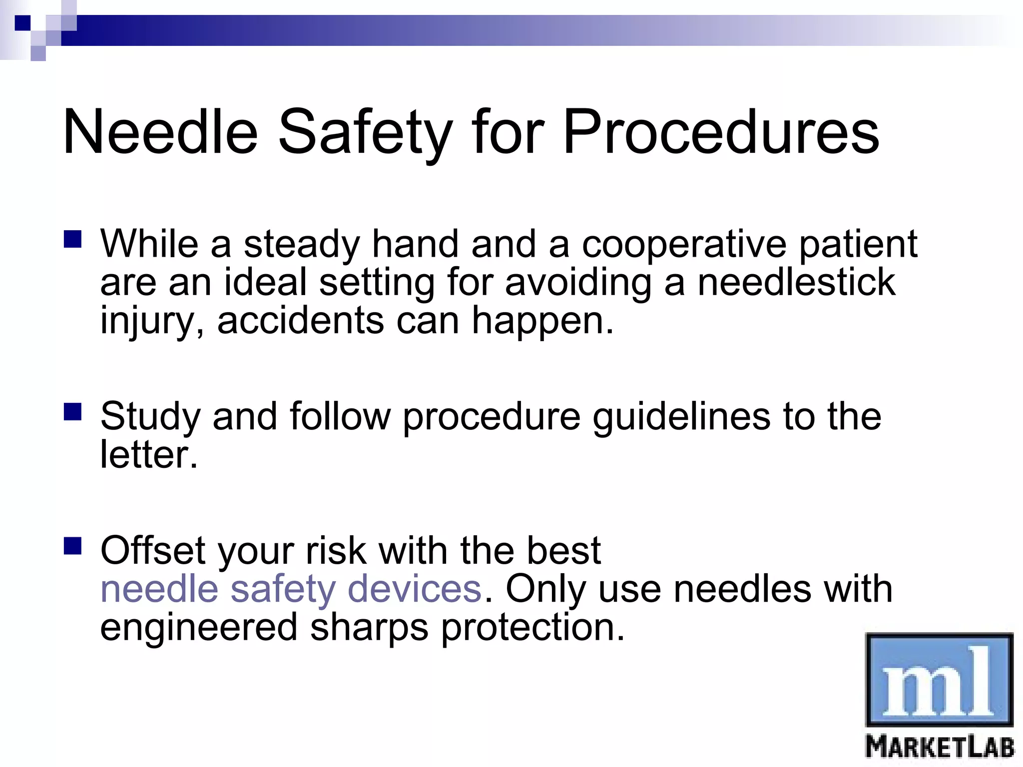 Needle Safety for Procedures
   While a steady hand and a cooperative patient
    are an ideal setting for avoiding a needlestick
    injury, accidents can happen.

   Study and follow procedure guidelines to the
    letter.

   Offset your risk with the best
    needle safety devices. Only use needles with
    engineered sharps protection.
 