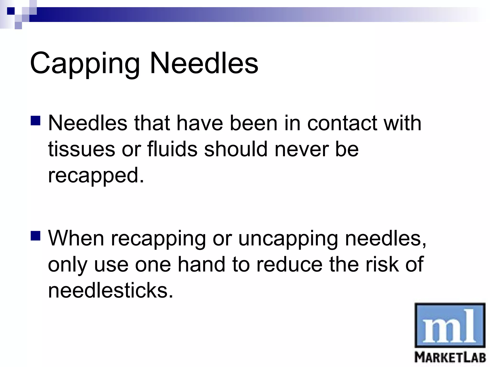 Capping Needles
   Needles that have been in contact with
    tissues or fluids should never be
    recapped.

   When recapping or uncapping needles,
    only use one hand to reduce the risk of
    needlesticks.
 