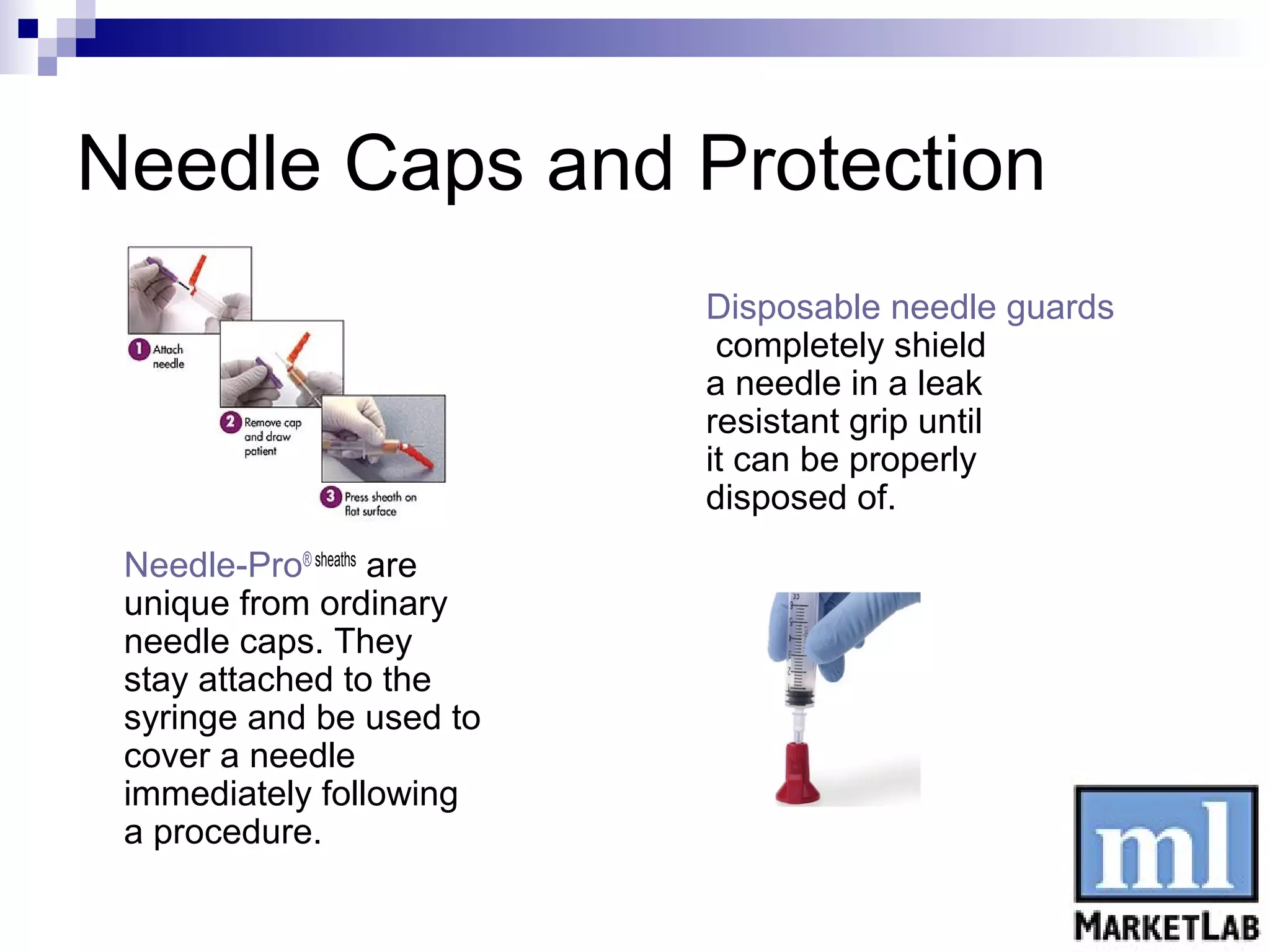 Needle Caps and Protection
                           Disposable needle guards
                            completely shield
                           a needle in a leak
                           resistant grip until
                           it can be properly
                           disposed of.
 Needle-Pro® sheaths are
 unique from ordinary
 needle caps. They
 stay attached to the
 syringe and be used to
 cover a needle
 immediately following
 a procedure.
 