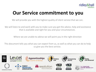 Our Service commitment to you
We will provide you with the highest quality of client service that we can.
We will listen to and work with you to make sure you get the advice, help and assistance
that is available and right for you and your circumstances.
Where we are unable to advise we will point you in the right direction
This document tells you what you can expect from us, as well as what you can do to help
us give you the best service.
 