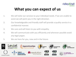 What you can expect of us
1. We will tailor our services to your individual needs. If we are unable to
assist we will point you in the right direction.
2. Our knowledgeable and friendly staff will provide a quality service in a
confidential manner.
3. We care and will listen to you with empathy.
4. We will communicate with you efficiently and wherever possible avoid
any legal jargon.
5. We are here for you, now and in the future.
 