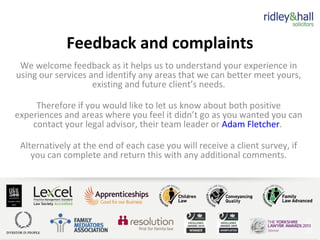 Feedback and complaints
We welcome feedback as it helps us to understand your experience in
using our services and identify any areas that we can better meet yours,
existing and future client’s needs.
Therefore if you would like to let us know about both positive
experiences and areas where you feel it didn’t go as you wanted you can
contact your legal advisor, their team leader or Adam Fletcher.
Alternatively at the end of each case you will receive a client survey, if
you can complete and return this with any additional comments.
 