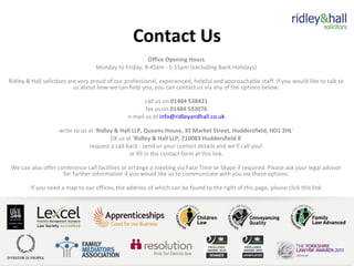 Contact Us
Office Opening Hours
Monday to Friday, 8:45am - 5:15pm (excluding Bank Holidays)
Ridley & Hall solicitors are very proud of our professional, experienced, helpful and approachable staff. If you would like to talk to
us about how we can help you, you can contact us via any of the options below:
call us on 01484 538421
fax us on 01484 533076
e-mail us at info@ridleyandhall.co.uk
write to us at 'Ridley & Hall LLP, Queens House, 35 Market Street, Huddersfield, HD1 2HL'
DX us at 'Ridley & Hall LLP, 710083 Huddersfield 8'
request a call back - send us your contact details and we'll call you!
or fill in the contact form at this link.
We can also offer conference call facilities or arrange a meeting via Face Time or Skype if required. Please ask your legal advisor
for further information if you would like us to communicate with you via these options.
If you need a map to our offices, the address of which can be found to the right of this page, please click this link
 