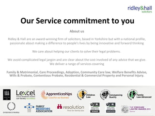 Our Service commitment to you
About us
Ridley & Hall are an award-winning firm of solicitors, based in Yorkshire but with a national profile,
passionate about making a difference to people's lives by being innovative and forward thinking
We care about helping our clients to solve their legal problems.
We avoid complicated legal jargon and are clear about the cost involved of any advice that we give.
We deliver a range of services covering
Family & Matrimonial, Care Proceedings, Adoption, Community Care law, Welfare Benefits Advise,
Wills & Probate, Contentious Probate, Residential & Commercial Property and Personal Injury.
 
