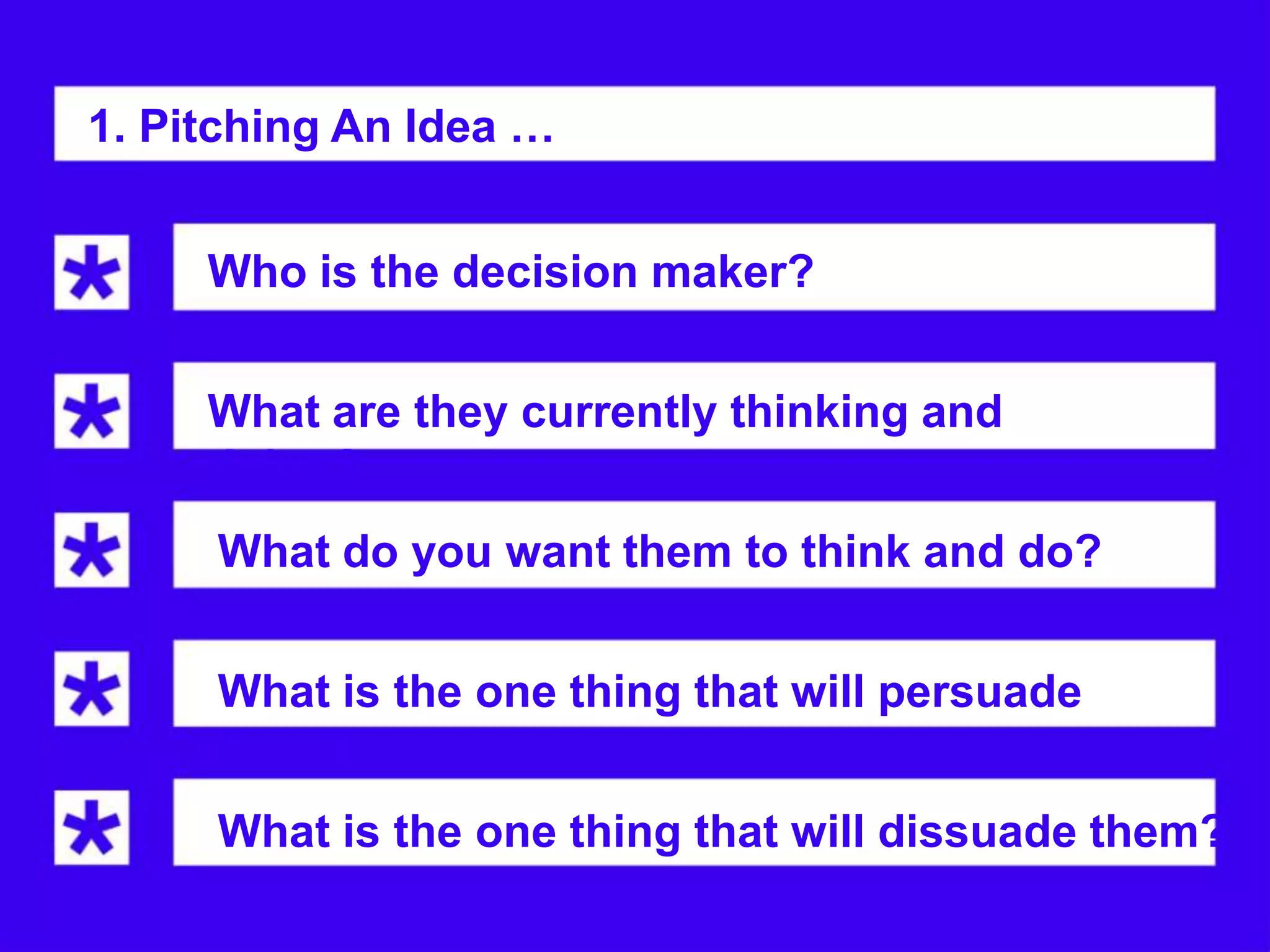 1. Pitching An Idea …


     Who is the decision maker?


     What are they currently thinking and
     doing?
     What do you want them to think and do?


     What is the one thing that will persuade
     them?
     What is the one thing that will dissuade them?
 