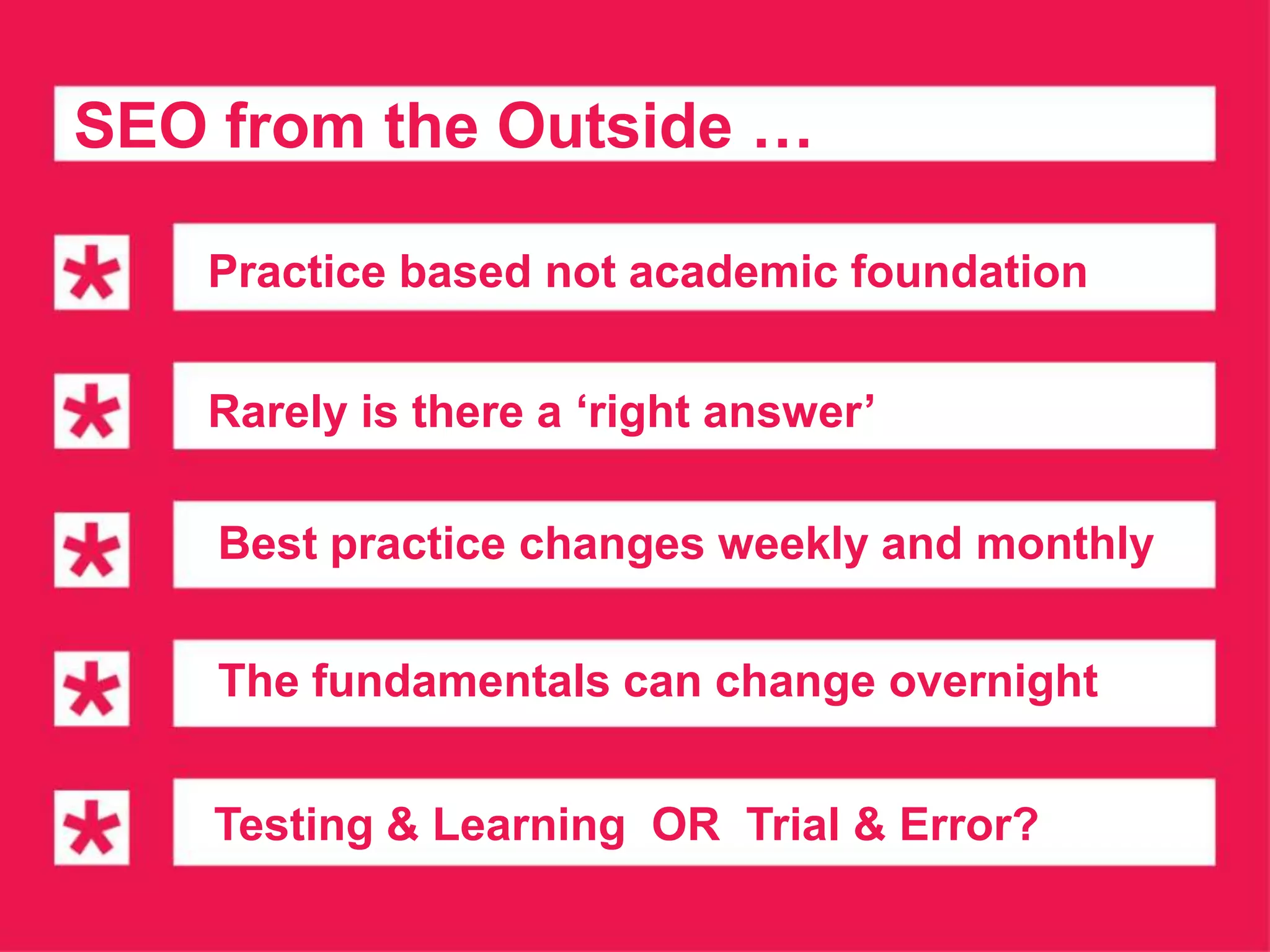 SEO from the Outside …

   Practice based not academic foundation


   Rarely is there a ‘right answer’

    Best practice changes weekly and monthly

    The fundamentals can change overnight


    Testing & Learning OR Trial & Error?
 