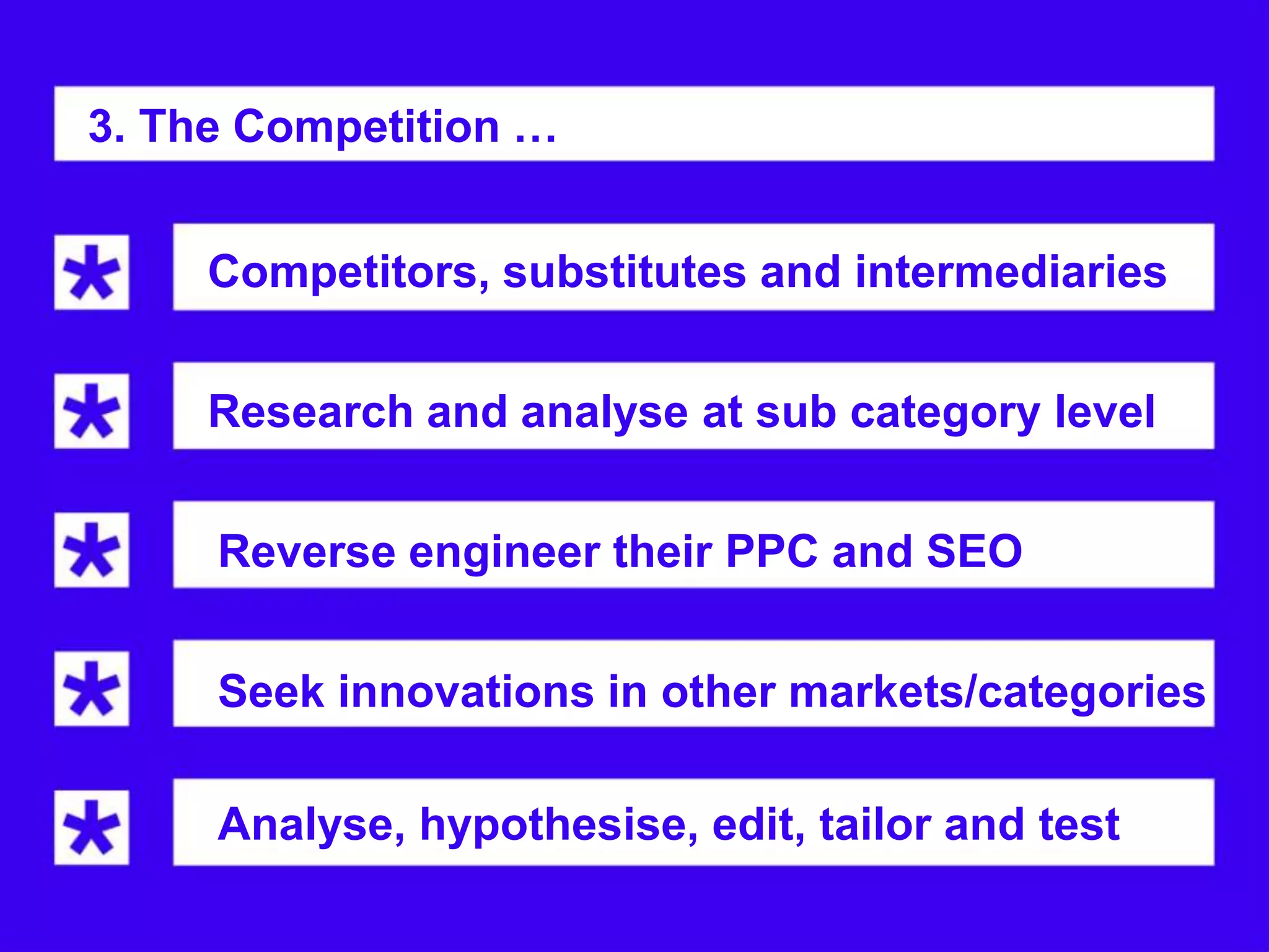 3. The Competition …


     Competitors, substitutes and intermediaries


     Research and analyse at sub category level


     Reverse engineer their PPC and SEO
     strategy.
     Seek innovations in other markets/categories

     Analyse, hypothesise, edit, tailor and test
 