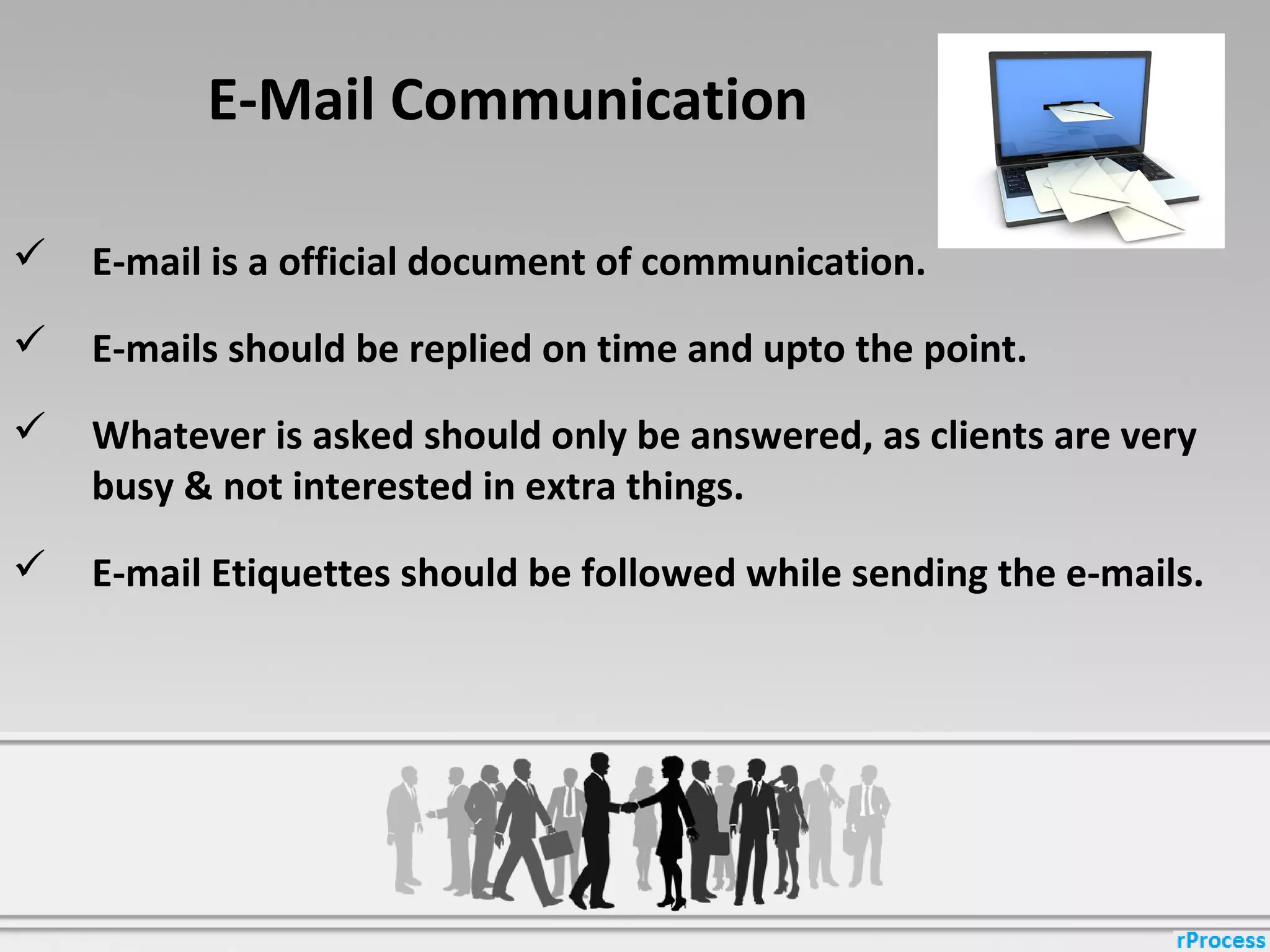 E-Mail Communication
 E-mail is a official document of communication.
 E-mails should be replied on time and upto the point.
 Whatever is asked should only be answered, as clients are very
busy & not interested in extra things.
 E-mail Etiquettes should be followed while sending the e-mails.
 