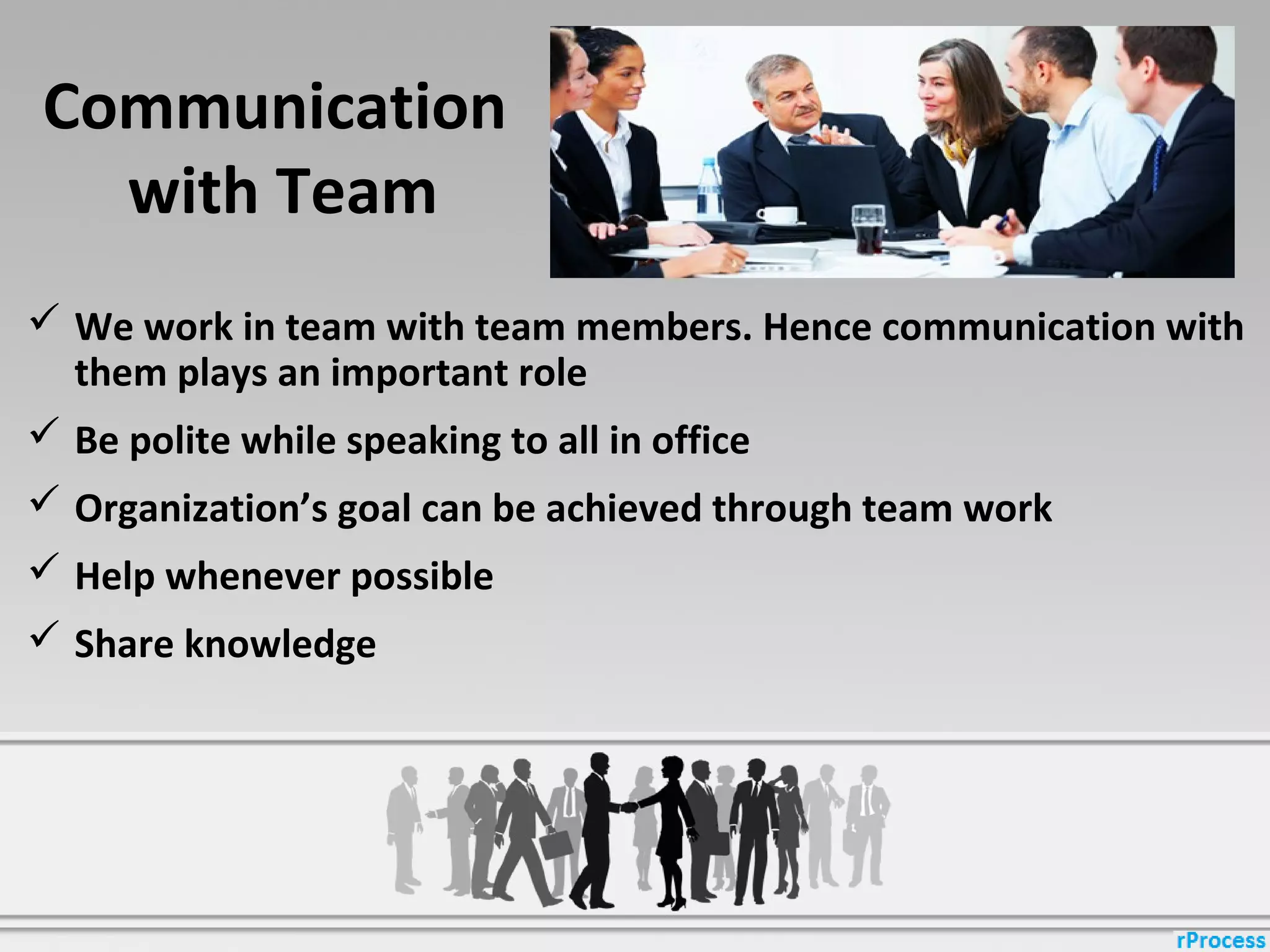 Communication
with Team
 We work in team with team members. Hence communication with
them plays an important role
 Be polite while speaking to all in office
 Organization’s goal can be achieved through team work
 Help whenever possible
 Share knowledge
 
