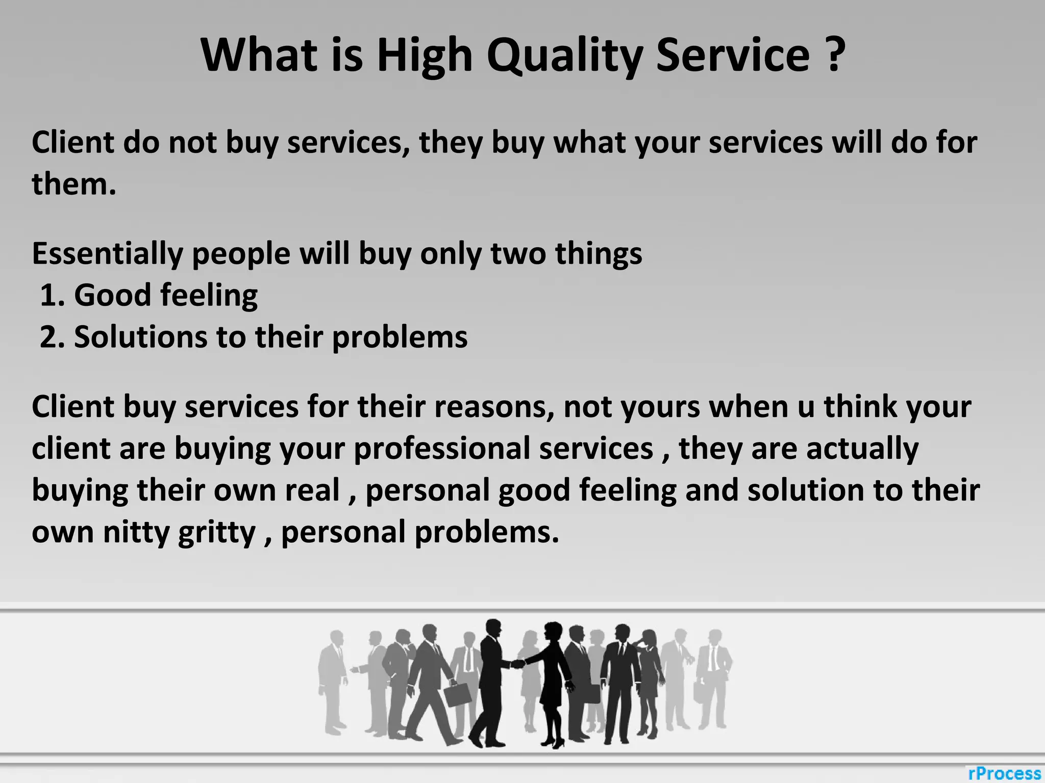 What is High Quality Service ?
Client do not buy services, they buy what your services will do for
them.
Essentially people will buy only two things
1. Good feeling
2. Solutions to their problems
Client buy services for their reasons, not yours when u think your
client are buying your professional services , they are actually
buying their own real , personal good feeling and solution to their
own nitty gritty , personal problems.
 