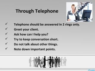 Through Telephone
 Telephone should be answered in 2 rings only.
 Greet your client.
 Ask how can I help you?
 Try to keep conversation short.
 Do not talk about other things.
 Note down important points.
 