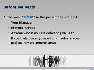 Before we begin..
• The word “Client” in this presentation refers to:
• Your Manager
• External parties
• Anyone whom you are delivering value to
• It could also be anyone who is involve in your
project in more general sense
 