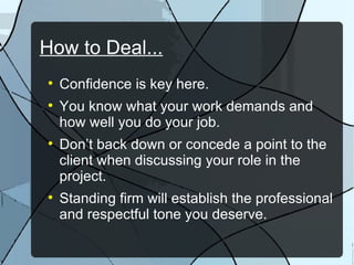 How to Deal... Confidence is key here. You know what your work demands and how well you do your job. Don’t back down or concede a point to the client when discussing your role in the project. Standing firm will establish the professional and respectful tone you deserve. 
