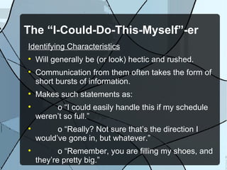 The “I-Could-Do-This-Myself”-er Identifying Characteristics Will generally be (or look) hectic and rushed. Communication from them often takes the form of short bursts of information. Makes such statements as: o “I could easily handle this if my schedule weren’t so full.” o “Really? Not sure that’s the direction I would’ve gone in, but whatever.” o “Remember, you are filling my shoes, and they’re pretty big.” 