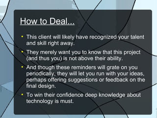 How to Deal... This client will likely have recognized your talent and skill right away. They merely want you to know that this project (and thus you) is not above their ability. And though these reminders will grate on you periodically, they will let you run with your ideas, perhaps offering suggestions or feedback on the final design. To win their confidence deep knowledge about technology is must. 