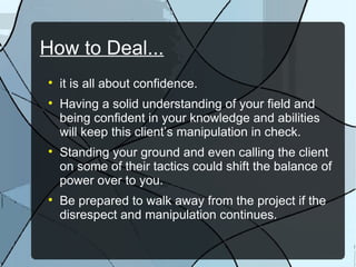 How to Deal... it is all about confidence. Having a solid understanding of your field and being confident in your knowledge and abilities will keep this client’s manipulation in check. Standing your ground and even calling the client on some of their tactics could shift the balance of power over to you. Be prepared to walk away from the project if the disrespect and manipulation continues. 
