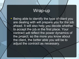 Wrap-up Being able to identify the type of client you are dealing with will prepare you for the job ahead. It will also help you decide whether to accept the job in the first place. Your contract will reflect the power dynamics of the project, so the more you know about the client, the better able you will be to adjust the contract as necessary. 